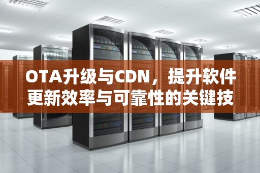 OTA升级与CDN，提升软件更新效率与可靠性的关键技术，ota 升级包