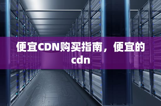 便宜CDN购买指南，便宜的cdn