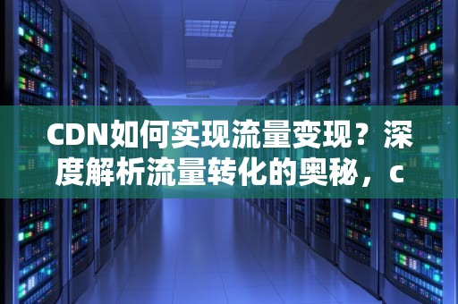 CDN如何实现流量变现？深度解析流量转化的奥秘，cdn如何赚钱