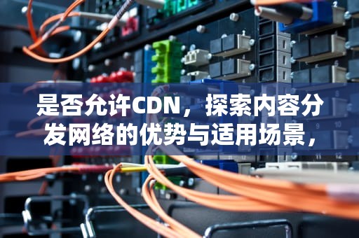 是否允许CDN，探索内容分发网络的优势与适用场景，是否允许cdn.4399点不了怎么办