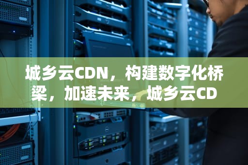城乡云CDN，构建数字化桥梁，加速未来，城乡云CDN机顶盒平台是真的吗
