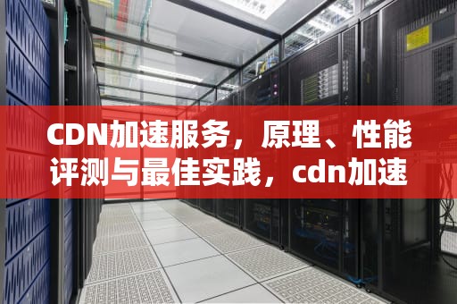 CDN加速服务，原理、性能评测与最佳实践，cdn加速平台
