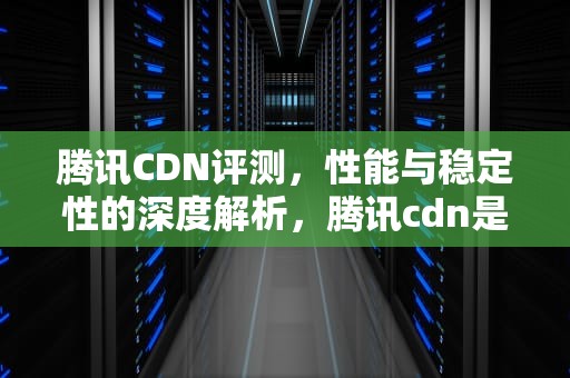腾讯CDN评测，性能与稳定性的深度解析，腾讯cdn是什么