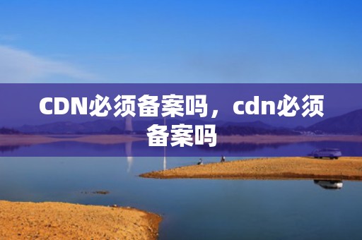 CDN必须备案吗，cdn必须备案吗