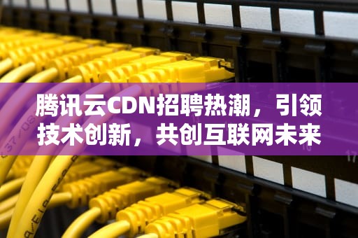 腾讯云CDN招聘热潮，引领技术创新，共创互联网未来，腾讯cdn部门怎么样