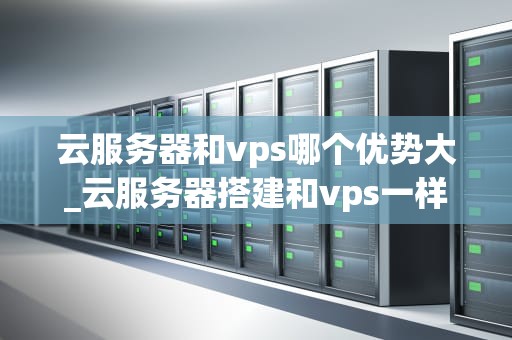 云服务器和vps哪个优势大_云服务器搭建和vps一样吗?_云服务器与VPS：比较和优势分析