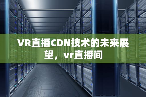 VR直播CDN技术的未来展望，vr直播间