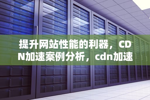 提升网站性能的利器，CDN加速案例分析，cdn加速技术
