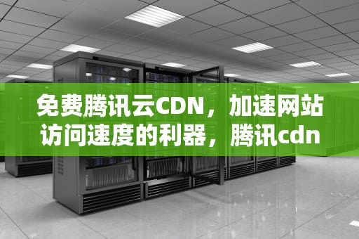 免费腾讯云CDN，加速网站访问速度的利器，腾讯cdn 免费 收费 区别