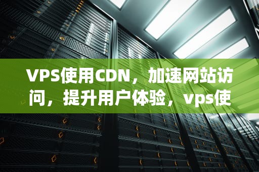 VPS使用CDN，加速网站访问，提升用户体验，vps使用详细教程