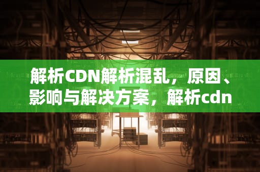 解析CDN解析混乱，原因、影响与解决方案，解析cdn异常
