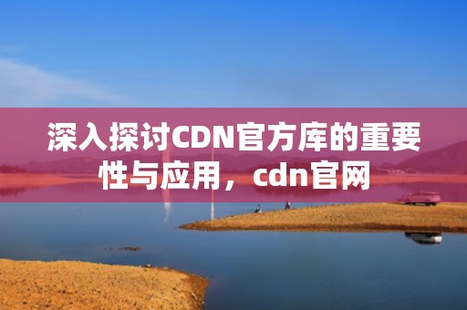 深入探讨CDN官方库的重要性与应用，cdn官网
