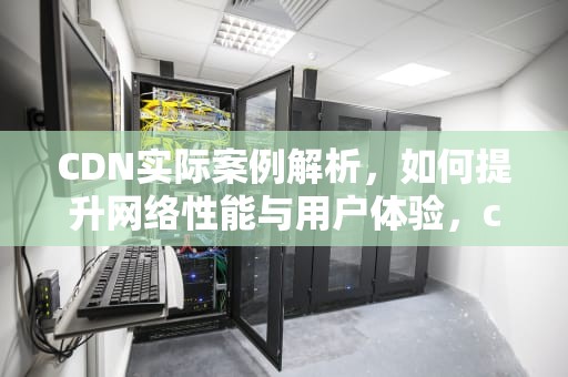 CDN实际案例解析，如何提升网络性能与用户体验，cdn技术实现原理