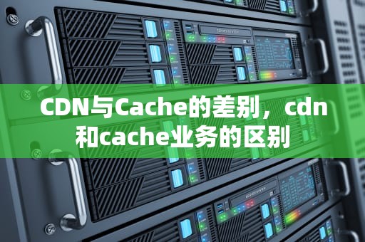 CDN与Cache的差别，cdn和cache业务的区别