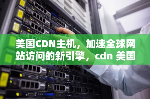 美国CDN主机，加速全球网站访问的新引擎，cdn 美国