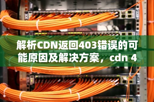 解析CDN返回403错误的可能原因及解决方案，cdn 403