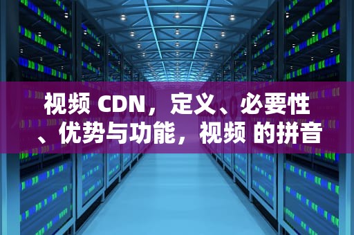 视频 CDN，定义、必要性、优势与功能，视频 的拼音