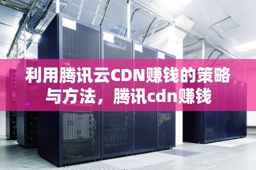 利用腾讯云CDN赚钱的策略与方法，腾讯cdn赚钱
