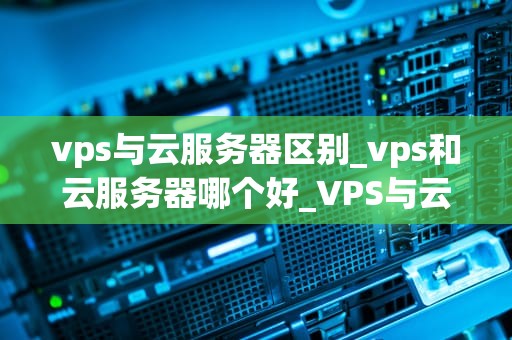 vps与云服务器区别_vps和云服务器哪个好_VPS与云服务器的区别