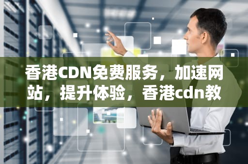 香港CDN免费服务，加速网站，提升体验，香港cdn教程