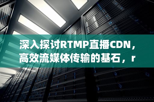 深入探讨RTMP直播CDN，高效流媒体传输的基石，rtmp 直播系统