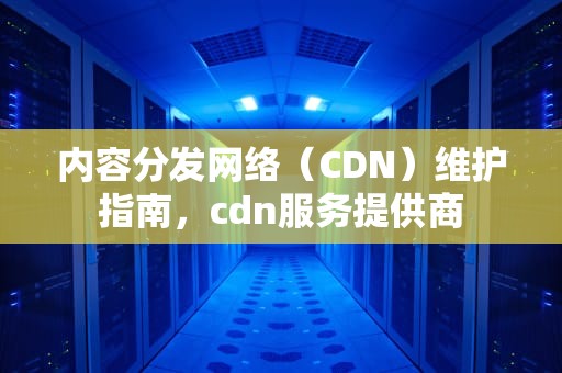 内容分发网络（CDN）维护指南，cdn服务提供商