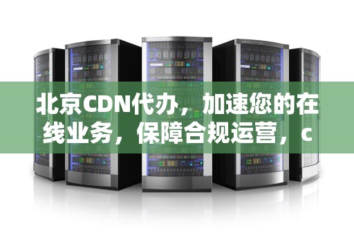 北京CDN代办，加速您的在线业务，保障合规运营，cdn代理
