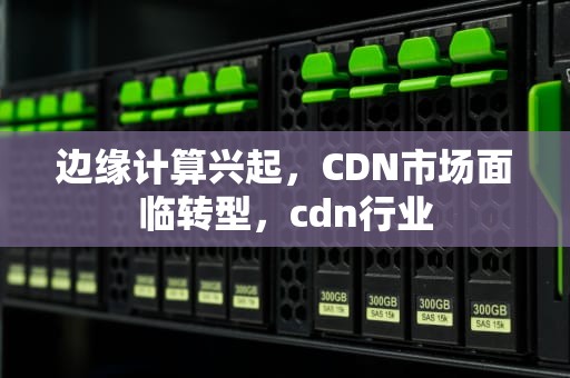 边缘计算兴起，CDN市场面临转型，cdn行业
