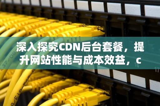 深入探究CDN后台套餐，提升网站性能与成本效益，cdn资费