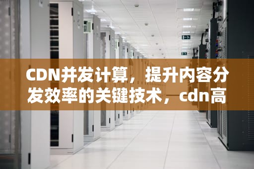 CDN并发计算，提升内容分发效率的关键技术，cdn高并发
