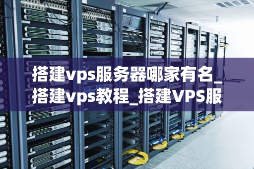 搭建vps服务器哪家有名_搭建vps教程_搭建VPS服务器哪家有名？——全面比较与分析