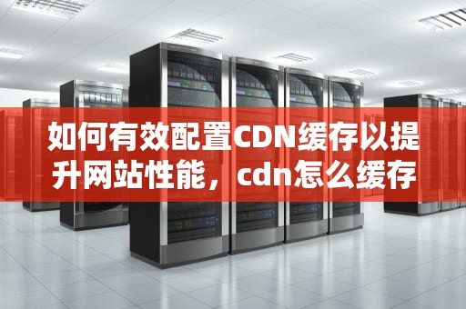如何有效配置CDN缓存以提升网站性能，cdn怎么缓存