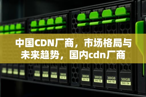 中国CDN厂商，市场格局与未来趋势，国内cdn厂商