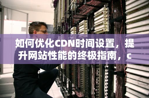 如何优化CDN时间设置，提升网站性能的终极指南，cdn 设置