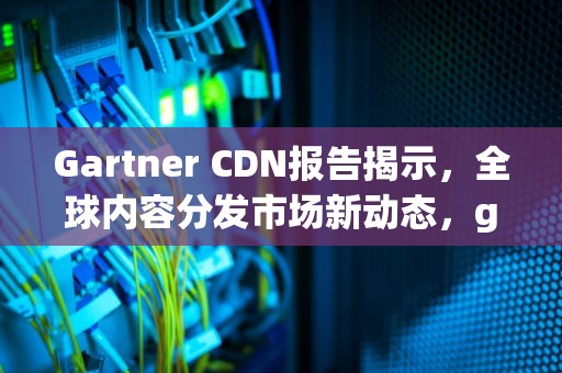Gartner CDN报告揭示，全球内容分发市场新动态，gartner dcap