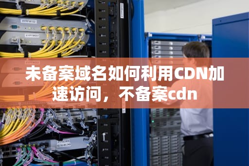 未备案域名如何利用CDN加速访问，不备案cdn