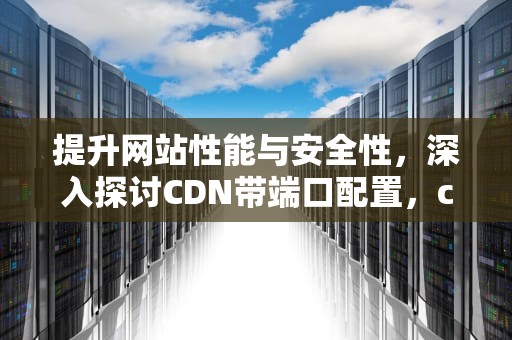 提升网站性能与安全性，深入探讨CDN带端口配置，cdn带端口回源