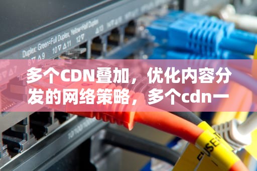多个CDN叠加，优化内容分发的网络策略，多个cdn一起用