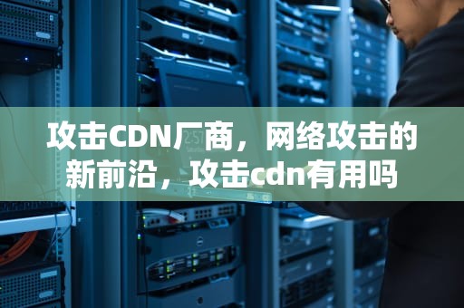 攻击CDN厂商，网络攻击的新前沿，攻击cdn有用吗