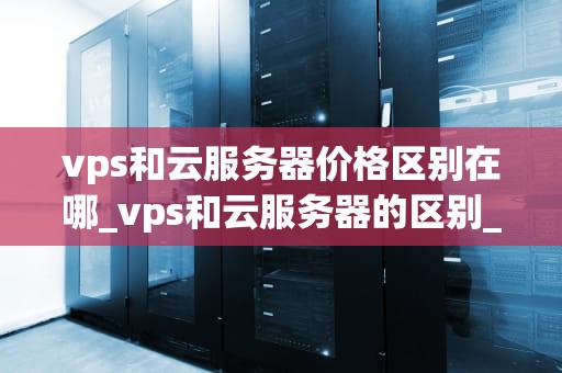 vps和云服务器价格区别在哪_vps和云服务器的区别_VPS与云服务器价格区别的深入分析