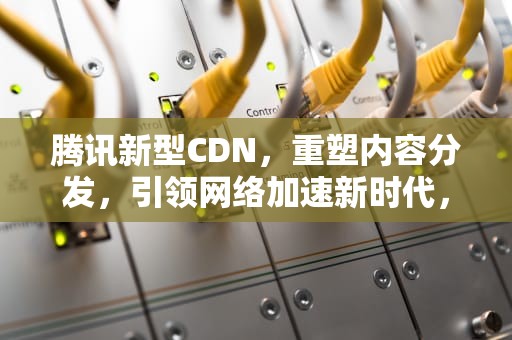 腾讯新型CDN，重塑内容分发，引领网络加速新时代，腾讯新型有限公司是国企吗
