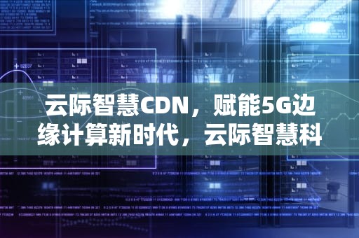 云际智慧CDN，赋能5G边缘计算新时代，云际智慧科技有限公司
