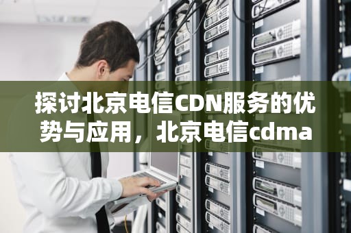 探讨北京电信CDN服务的优势与应用，北京电信cdma退网