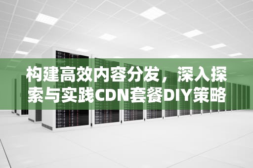构建高效内容分发，深入探索与实践CDN套餐DIY策略，cdn套餐已到期是什么意思