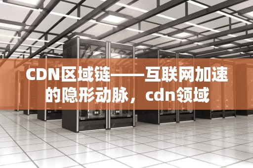 CDN区域链——互联网加速的隐形动脉，cdn领域