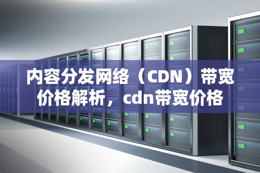 内容分发网络（CDN）带宽价格解析，cdn带宽价格
