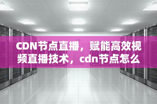 CDN节点直播，赋能高效视频直播技术，cdn节点怎么赚钱