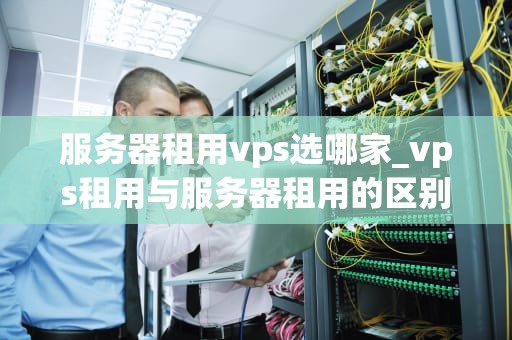 服务器租用vps选哪家_vps租用与服务器租用的区别_服务器租用VPS选哪家？全面比较与分析