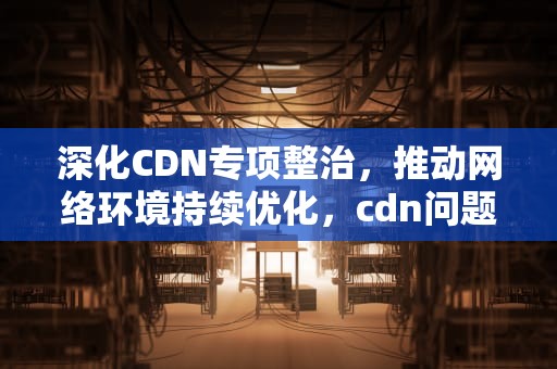 深化CDN专项整治，推动网络环境持续优化，cdn问题排查