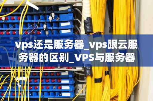 vps还是服务器_vps跟云服务器的区别_VPS与服务器：技术比较与选择
